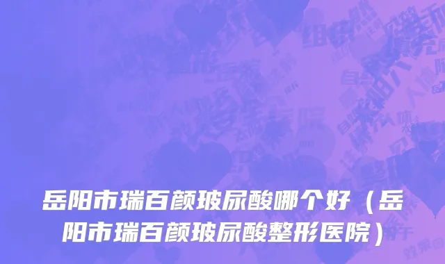 岳阳市瑞百颜玻尿酸哪个好（岳阳市瑞百颜玻尿酸整形医院）