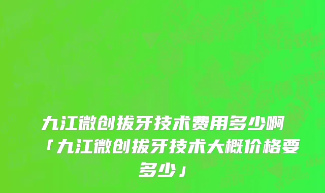 九江微创拔牙技术费用多少啊「九江微创拔牙技术大概价格要多少」