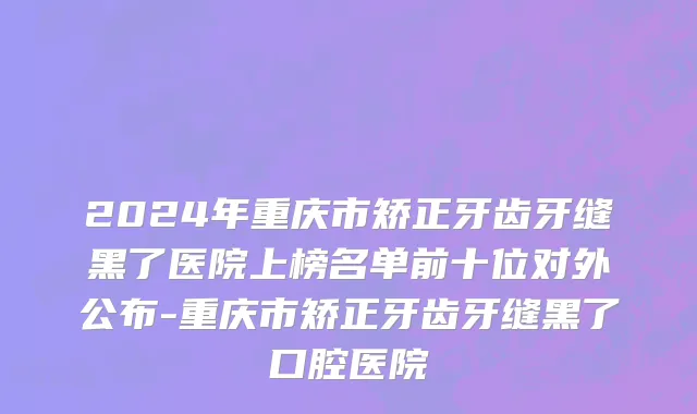 2024年重庆市矫正牙齿牙缝黑了医院上榜名单前十位对外公布-重庆市矫正牙齿牙缝黑了口腔医院