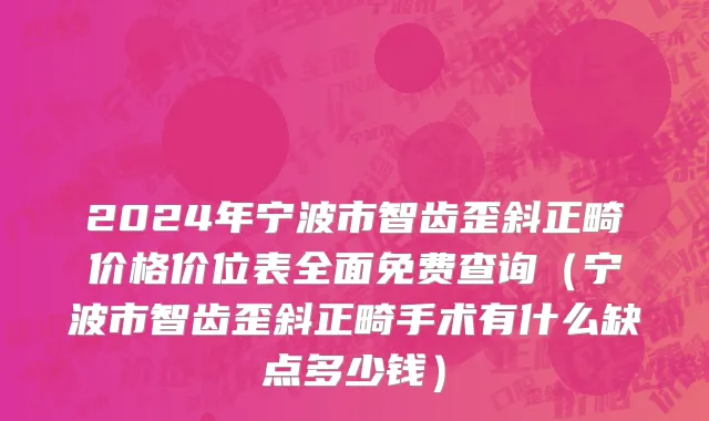 2024年宁波市智齿歪斜正畸价格价位表全面免费查询（宁波市智齿歪斜正畸手术有什么缺点多少钱）