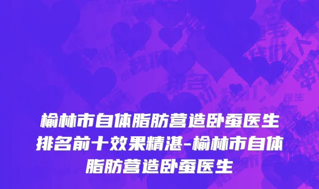 榆林市自体脂肪营造卧蚕医生排名前十效果精湛-榆林市自体脂肪营造卧蚕医生