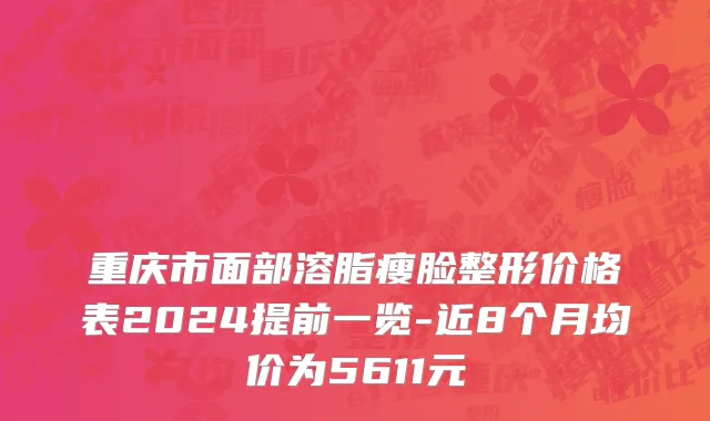 重庆市面部溶脂瘦脸整形价格表2024提前一览-近8个月均价为5611元