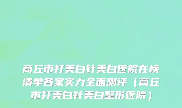 商丘市打美白针美白医院在榜清单各家实力全面测评（商丘市打美白针美白整形医院）