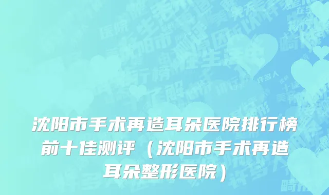 沈阳市手术再造耳朵医院排行榜前十佳测评（沈阳市手术再造耳朵整形医院）
