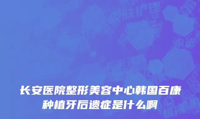 长安医院整形美容中心韩国百康种植牙后遗症是什么啊
