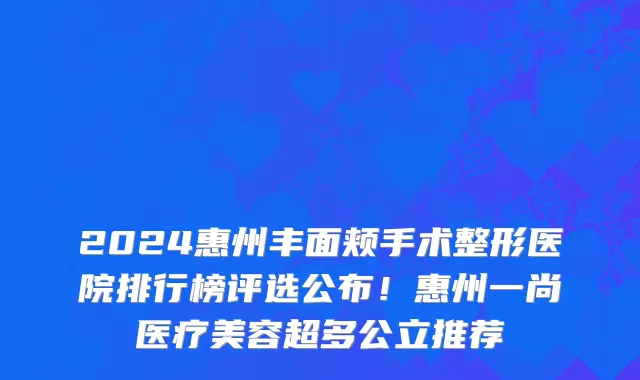 2024惠州丰面颊手术整形医院排行榜评选公布!惠州一尚医疗美容超多公立推荐