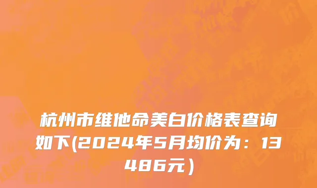 杭州市维他命美白价格表查询如下(2024年5月均价为：13486元）