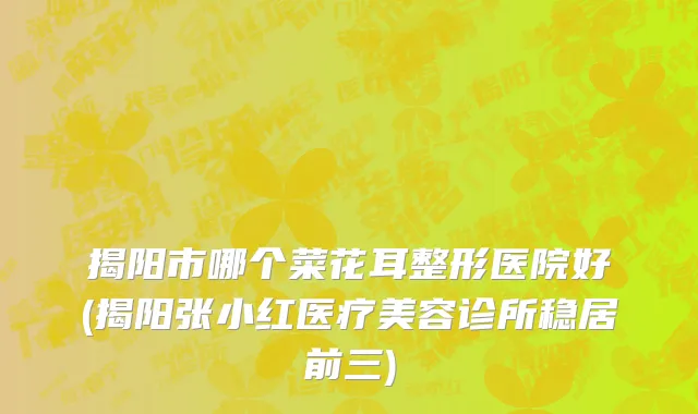 揭阳市哪个菜花耳整形医院好(揭阳张小红医疗美容诊所稳居前三)