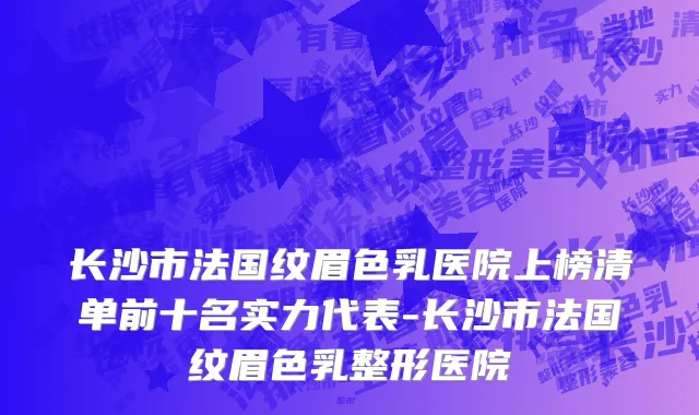 长沙市法国纹眉色乳医院上榜清单前十名实力代表-长沙市法国纹眉色乳整形医院