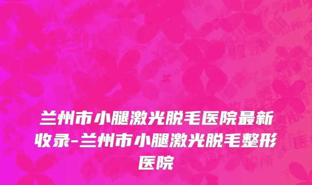 兰州市小腿激光脱毛医院最新收录-兰州市小腿激光脱毛整形医院
