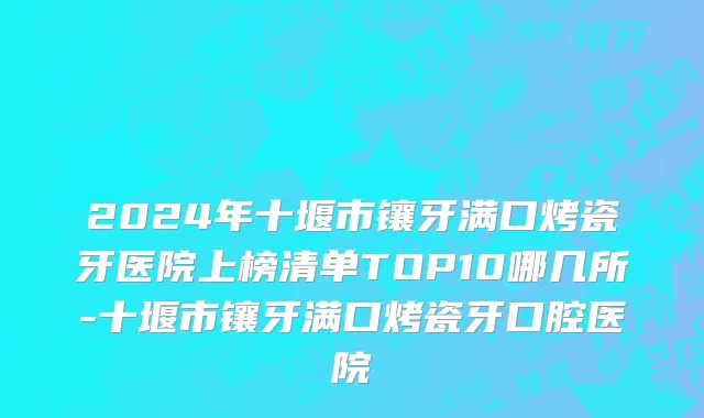 2024年十堰市镶牙满口烤瓷牙医院上榜清单TOP10哪几所-十堰市镶牙满口烤瓷牙口腔医院