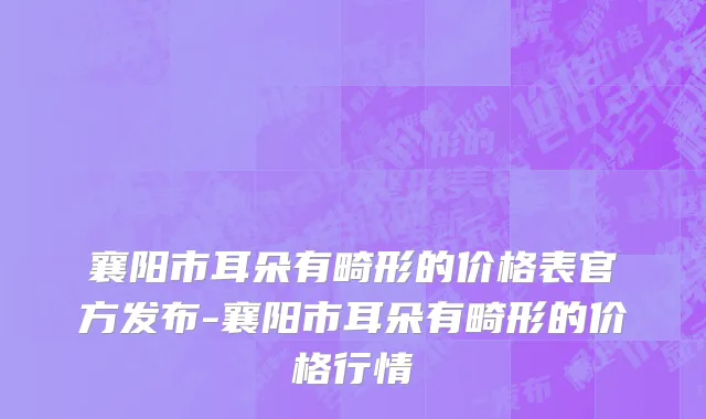 襄阳市耳朵有畸形的价格表官方发布-襄阳市耳朵有畸形的价格行情