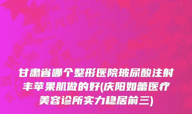 甘肃省哪个整形医院玻尿酸注射丰苹果肌做的好(庆阳如蕾医疗美容诊所实力稳居前三)
