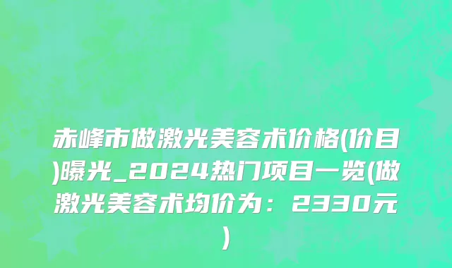 赤峰市做激光美容术价格(价目)曝光_2024热门项目一览(做激光美容术均价为：2330元)