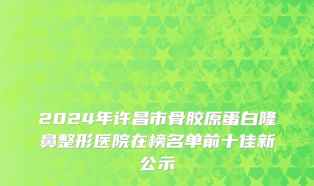 2024年许昌市骨胶原蛋白隆鼻整形医院在榜名单前十佳新公示