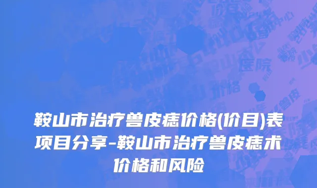鞍山市治疗兽皮痣价格(价目)表项目分享-鞍山市治疗兽皮痣术价格和风险