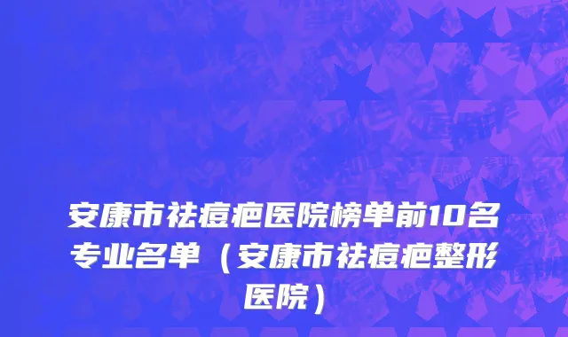安康市祛痘疤医院榜单前10名专业名单（安康市祛痘疤整形医院）