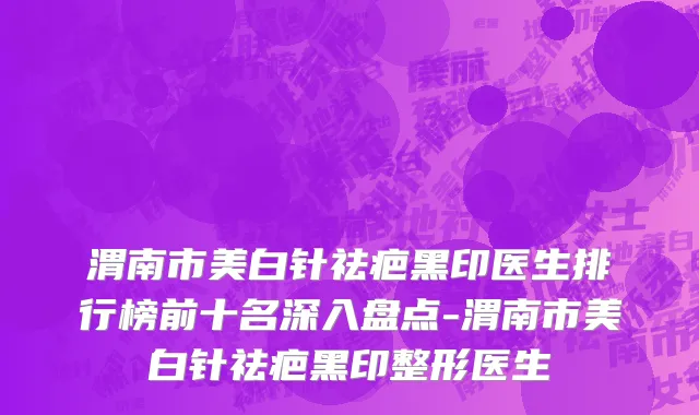 渭南市美白针祛疤黑印医生排行榜前十名深入盘点-渭南市美白针祛疤黑印整形医生