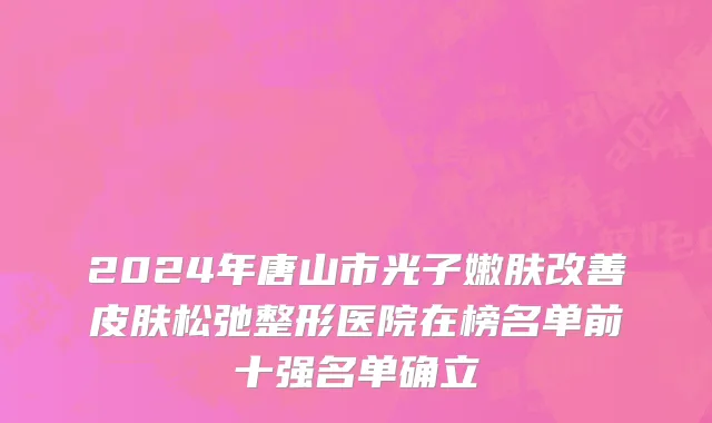 2024年唐山市光子嫩肤改善皮肤松弛整形医院在榜名单前十强名单确立
