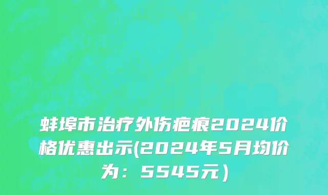 蚌埠市治疗外伤疤痕2024价格优惠出示(2024年5月均价为：5545元）