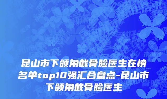 昆山市下颌角截骨脸医生在榜名单top10强汇合盘点-昆山市下颌角截骨脸医生