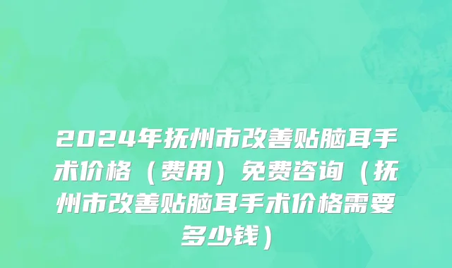 2024年抚州市改善贴脑耳手术价格（费用）免费咨询（抚州市改善贴脑耳手术价格需要多少钱）