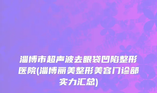 淄博市超声波去眼袋凹陷整形医院(淄博丽美整形美容门诊部实力汇总)