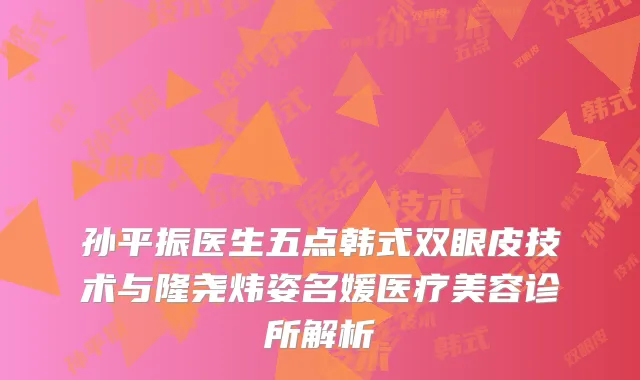 孙平振医生五点韩式双眼皮技术与隆尧炜姿名媛医疗美容诊所解析