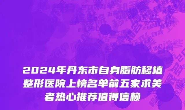 2024年丹东市自身脂肪移植整形医院上榜名单前五家求美者热心推荐值得信赖