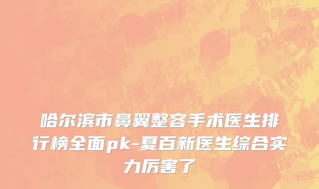 哈尔滨市鼻翼整容手术医生排行榜全面pk-夏百新医生综合实力厉害了