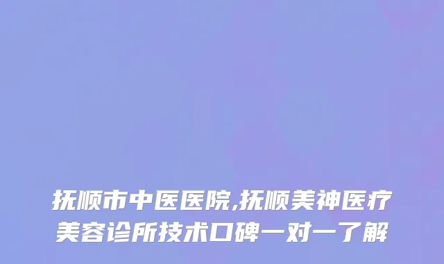 抚顺市中医医院,抚顺美神医疗美容诊所技术口碑一对一了解