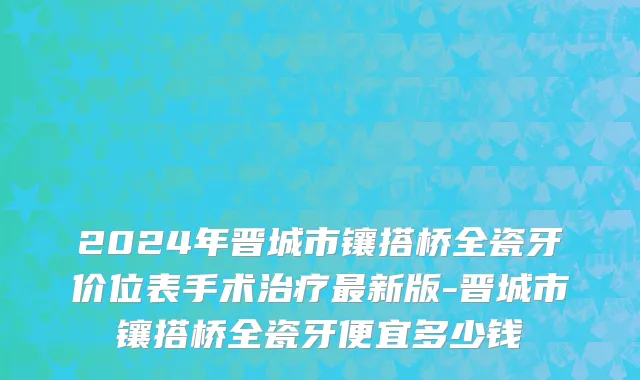 2024年晋城市镶搭桥全瓷牙价位表手术治疗最新版-晋城市镶搭桥全瓷牙便宜多少钱