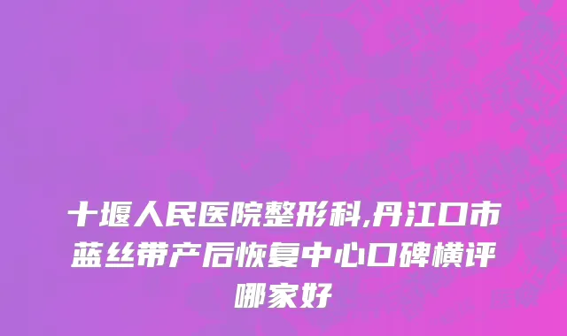 十堰人民医院整形科,丹江口市蓝丝带产后恢复中心口碑横评哪家好