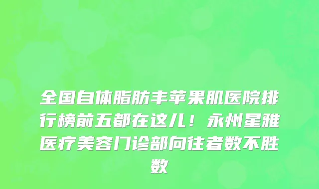 全国自体脂肪丰苹果肌医院排行榜前五都在这儿!永州星雅医疗美容门诊部向往者数不胜数