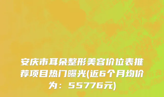 安庆市耳朵整形美容价位表推荐项目热门曝光(近6个月均价为：55776元)