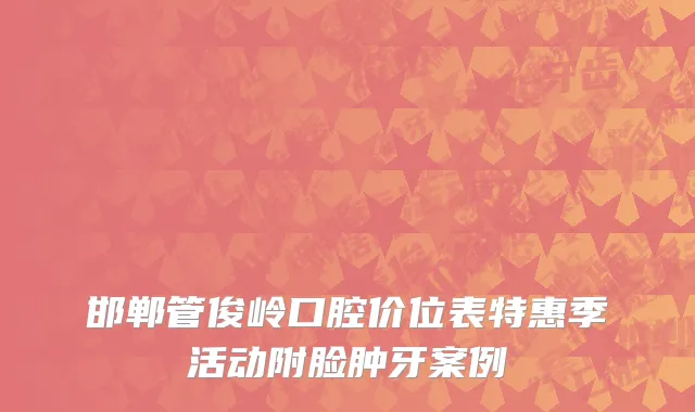 邯郸管俊岭口腔价位表特惠季活动附脸肿牙案例