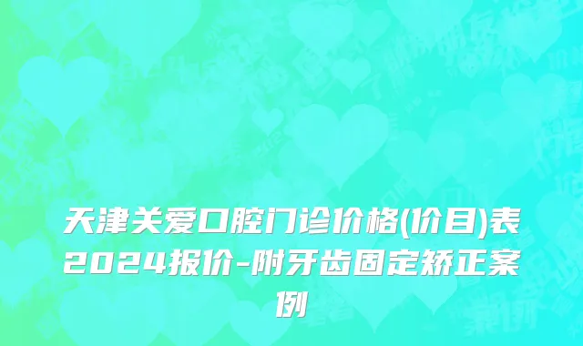 天津关爱口腔门诊价格(价目)表2024报价-附牙齿固定矫正案例