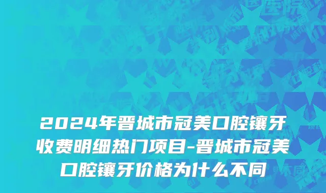 2024年晋城市冠美口腔镶牙收费明细热门项目-晋城市冠美口腔镶牙价格为什么不同