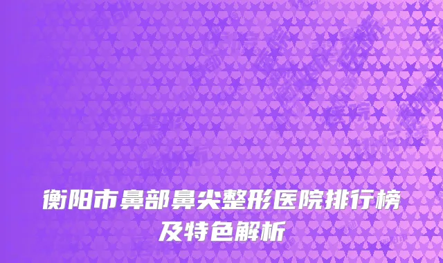 衡阳市鼻部鼻尖整形医院排行榜及特色解析