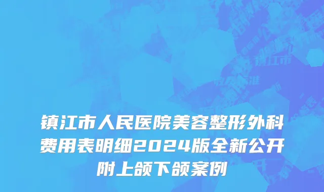 镇江市人民医院美容整形外科费用表明细2024版全新公开附上颌下颌案例