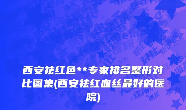 西安祛红色**专家排名整形对比图集(西安祛红血丝最好的医院)