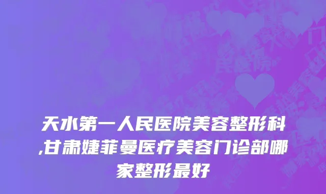 天水第一人民医院美容整形科,甘肃婕菲曼医疗美容门诊部哪家整形最好