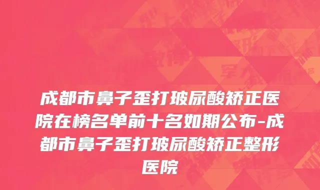 成都市鼻子歪打玻尿酸矫正医院在榜名单前十名如期公布-成都市鼻子歪打玻尿酸矫正整形医院