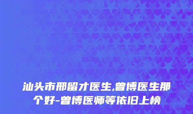 汕头市邢留才医生,曾博医生那个好-曾博医师等依旧上榜