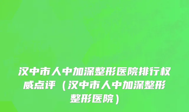 汉中市人中加深整形医院排行权威点评（汉中市人中加深整形整形医院）