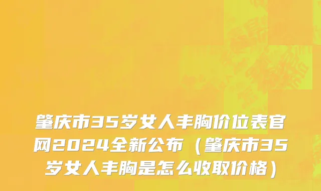 肇庆市35岁女人丰胸价位表官网2024全新公布（肇庆市35岁女人丰胸是怎么收取价格）