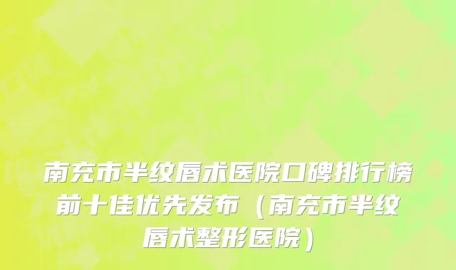 南充市半纹唇术医院口碑排行榜前十佳优先发布（南充市半纹唇术整形医院）