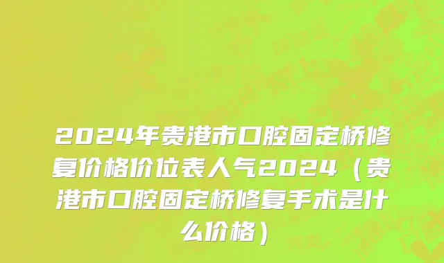2024年贵港市口腔固定桥修复价格价位表人气2024（贵港市口腔固定桥修复手术是什么价格）