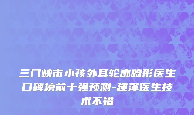 三门峡市小孩外耳轮廓畸形医生口碑榜前十强预测-建泽医生技术不错