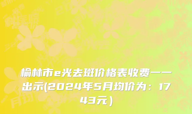 榆林市e光去斑价格表收费一一出示(2024年5月均价为：1743元）